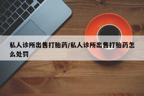 打胎药叫什么名字微信怎么购买私人诊所出售打胎药/私人诊所出售打胎药怎么处罚