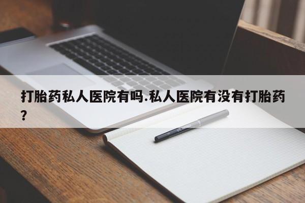 打胎药叫什么名字微信怎么购买打胎药私人医院有吗.私人医院有没有打胎药?