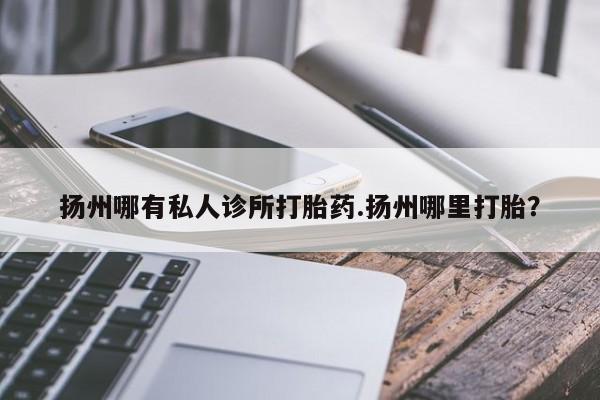 打胎药叫什么名字微信怎么购买扬州哪有私人诊所打胎药.扬州哪里打胎?