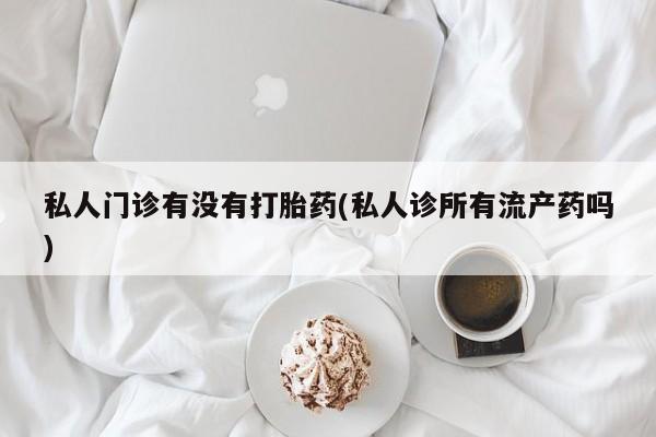 打胎药叫什么名字微信怎么购买私人门诊有没有打胎药(私人诊所有流产药吗)