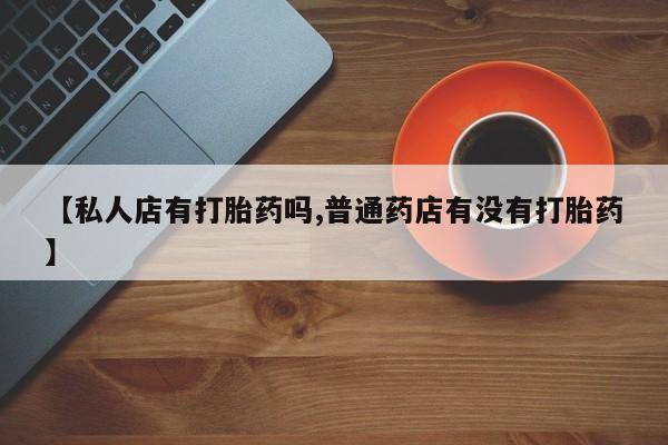 打胎药叫什么名字微信怎么购买【私人店有打胎药吗,普通药店有没有打胎药】