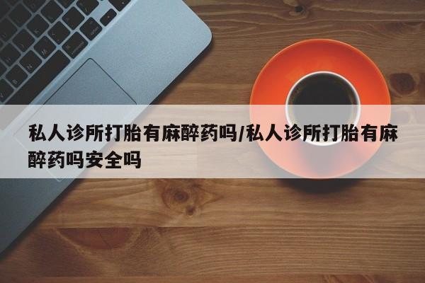 打胎药叫什么名字微信怎么购买私人诊所打胎有麻醉药吗/私人诊所打胎有麻醉药吗安全吗